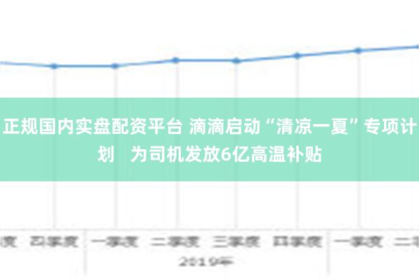 正规国内实盘配资平台 滴滴启动“清凉一夏”专项计划   为司机发放6亿高温补贴