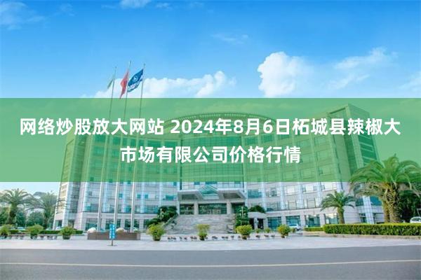 网络炒股放大网站 2024年8月6日柘城县辣椒大市场有限公司价格行情