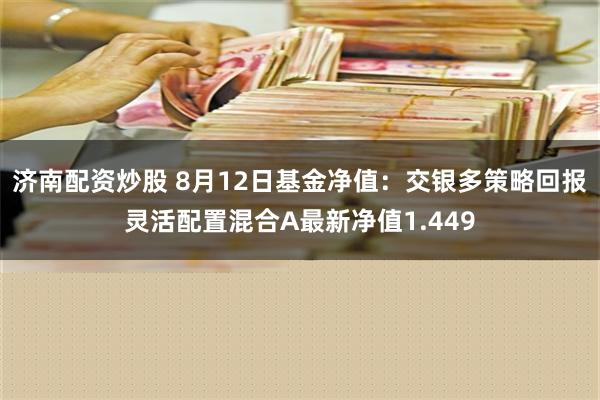 济南配资炒股 8月12日基金净值：交银多策略回报灵活配置混合A最新净值1.449