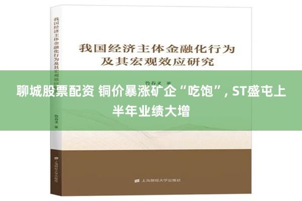 聊城股票配资 铜价暴涨矿企“吃饱”, ST盛屯上半年业绩大增