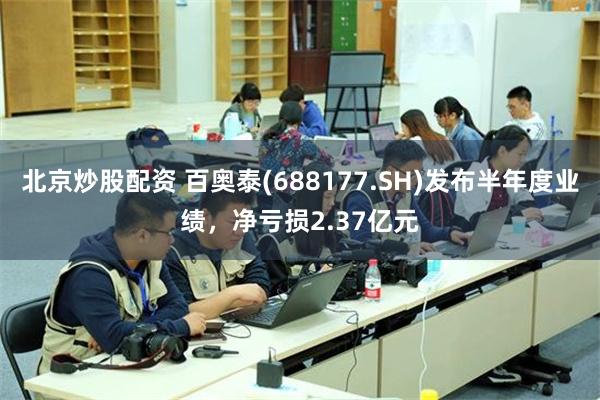 北京炒股配资 百奥泰(688177.SH)发布半年度业绩，净亏损2.37亿元