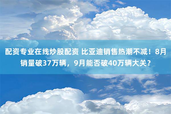 配资专业在线炒股配资 比亚迪销售热潮不减！8月销量破37万辆，9月能否破40万辆大关？