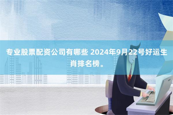 专业股票配资公司有哪些 2024年9月22号好运生肖排名榜。