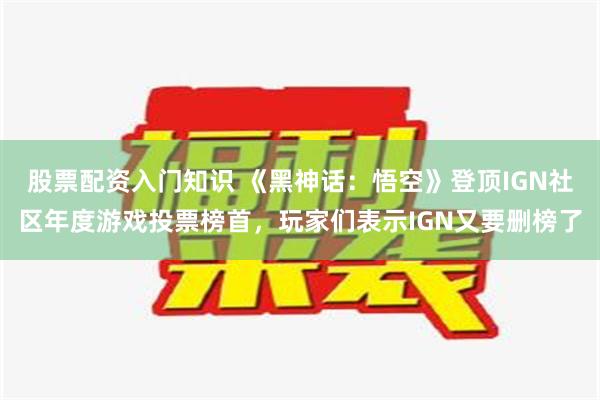 股票配资入门知识 《黑神话：悟空》登顶IGN社区年度游戏投票榜首，玩家们表示IGN又要删榜了