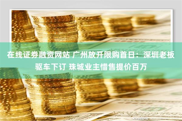 在线证劵融资网站 广州放开限购首日：深圳老板驱车下订 珠城业主惜售提价百万