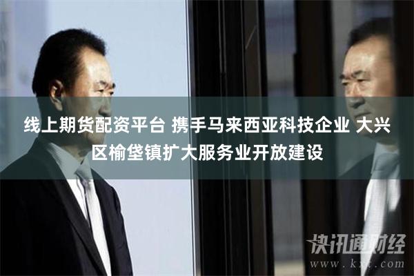 线上期货配资平台 携手马来西亚科技企业 大兴区榆垡镇扩大服务业开放建设