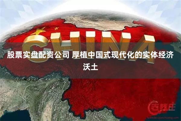 股票实盘配资公司 厚植中国式现代化的实体经济沃土