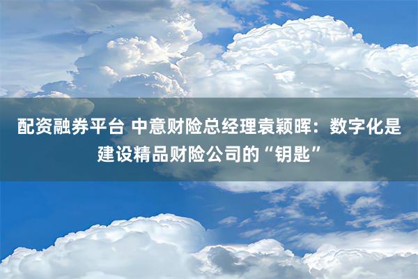 配资融券平台 中意财险总经理袁颖晖：数字化是建设精品财险公司的“钥匙”