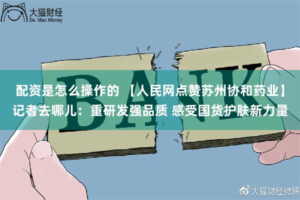 配资是怎么操作的 【人民网点赞苏州协和药业】记者去哪儿：重研发强品质 感受国货护肤新力量