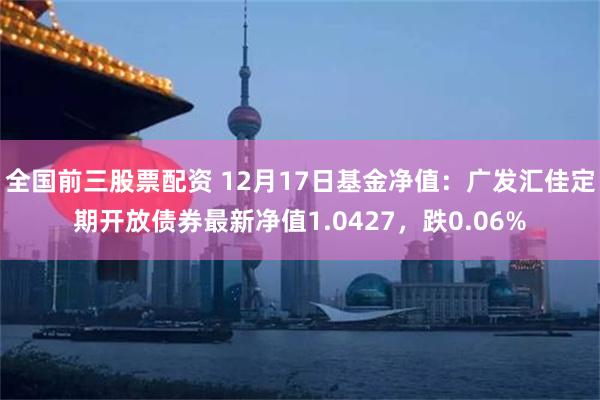 全国前三股票配资 12月17日基金净值：广发汇佳定期开放债券最新净值1.0427，跌0.06%