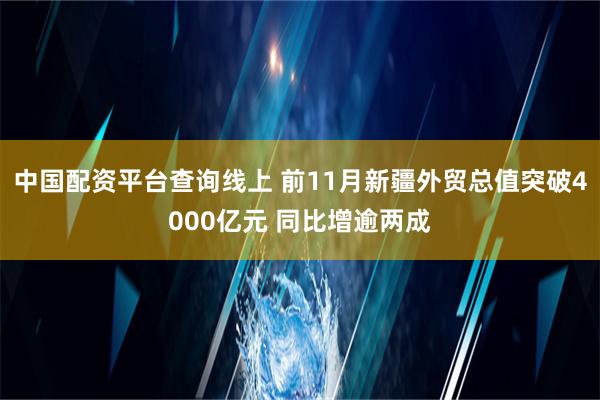 中国配资平台查询线上 前11月新疆外贸总值突破4000亿元 同比增逾两成