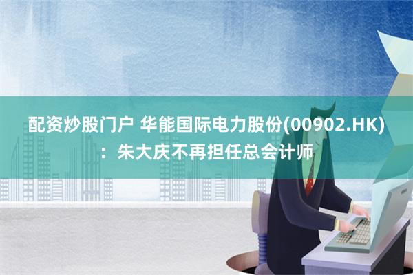 配资炒股门户 华能国际电力股份(00902.HK)：朱大庆不再担任总会计师