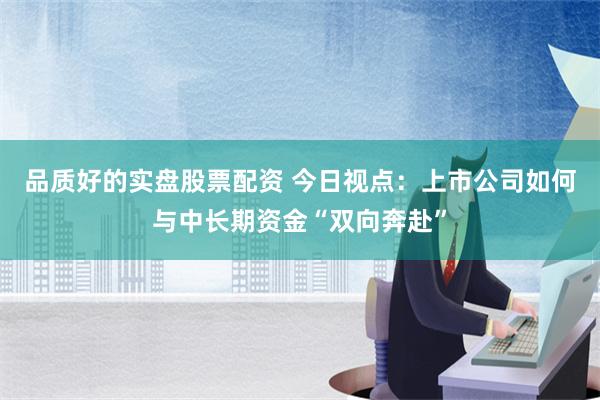 品质好的实盘股票配资 今日视点：上市公司如何与中长期资金“双向奔赴”